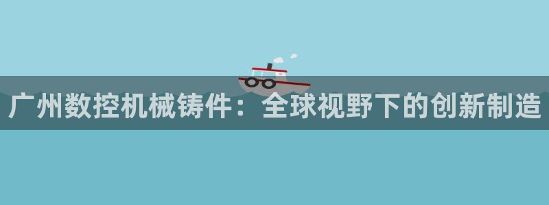 天辰娱乐best:广州数控机械铸件:全球视野下的创新制造
