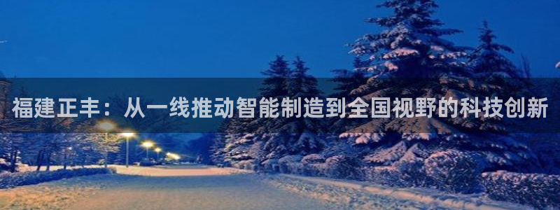 天辰娱乐国际:福建正丰:从一线推动智能制造到全国视野的科技创新
