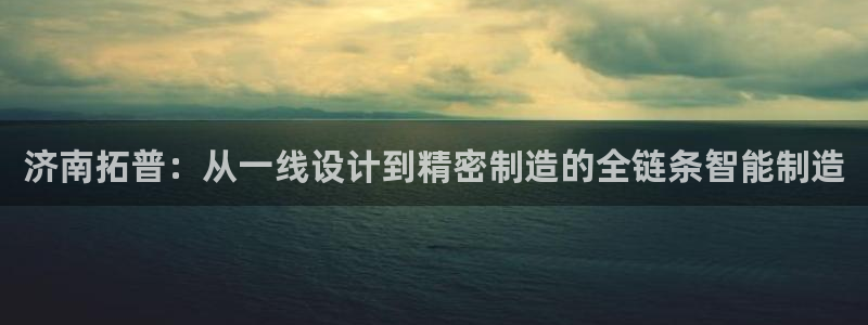 天辰娱乐扣钱:济南拓普:从一线设计到精密制造的全链条智能制造